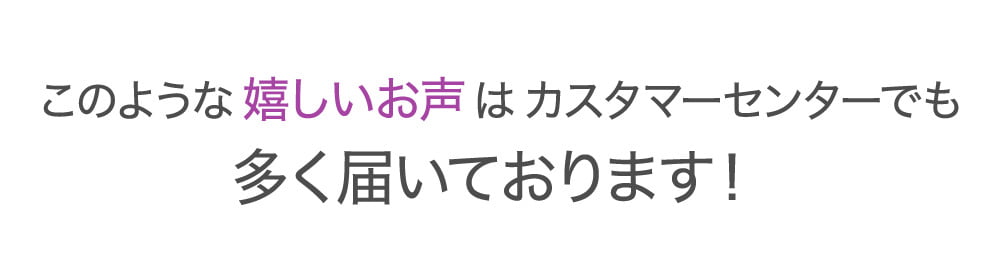 このような嬉しいお声はカスタマーセンターでも多く届いております！