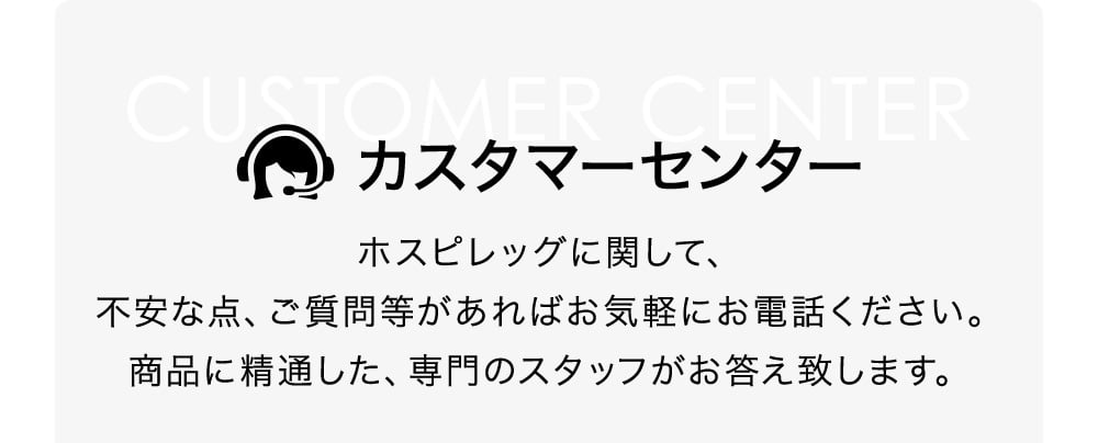 カスタマーセンター ホスピレッグに関して、不安な点、ご質問等があればお気軽にお電話ください。商品に精通した、専門のスタッフがお答え致します。