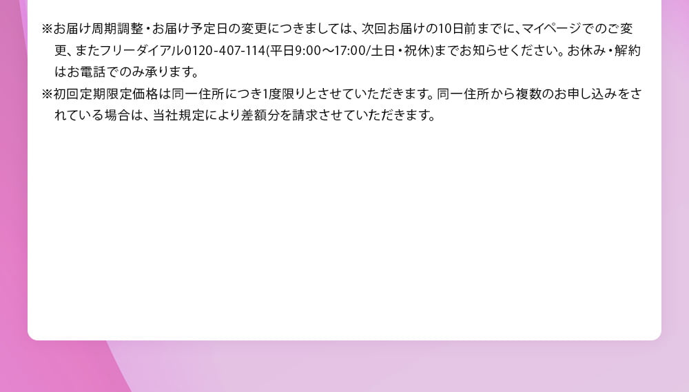 ※お届け周期調整・お届け予定日の変更につきましては、次回お届けの10日前までに、マイページでのご変更、またフリーダイヤル 0120‐407‐114(平日9:00～17:00／土日・祝休) までお知らせください。お休み・解約はお電話でのみ承ります。