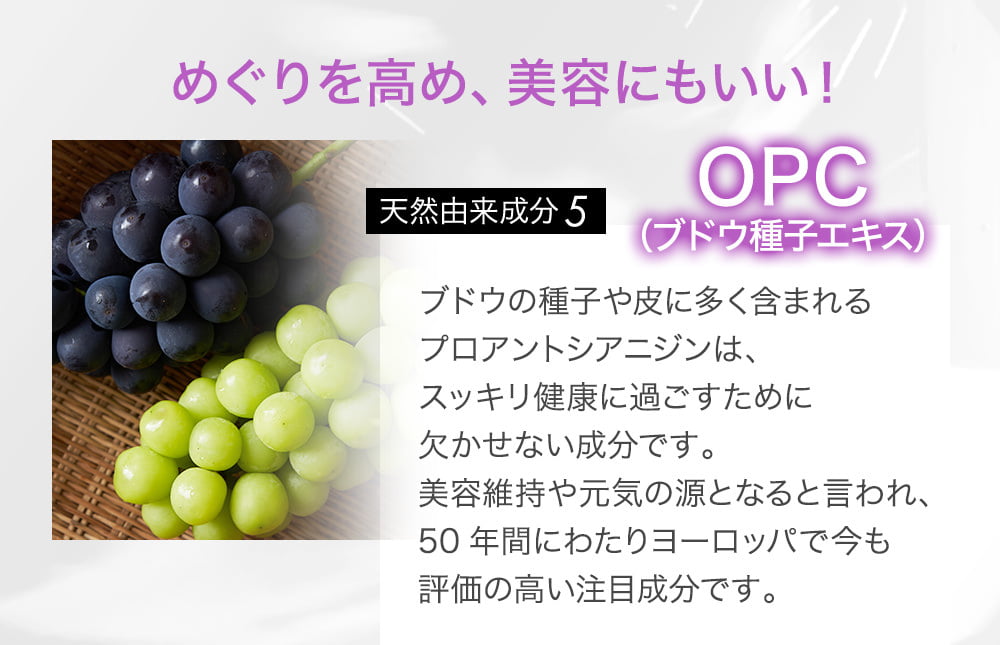 めぐりを高め、美容にもいい！天然由来成分5 OPC（ブドウ種子エキス）ブドウの種子や皮に多く含まれるプロアントシアニジンは、スッキリ健康に過ごすために欠かせない成分です。美容維持や元気の源となると言われ、50年間にわたりヨーロッパで今も評価の高い注目成分です。