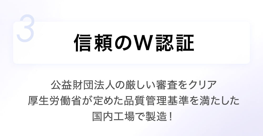 3 信頼のW認証 公益財団法人の厳しい審査をクリア厚生労働省が定めた品質管理基準を満たした国内工場で製造！