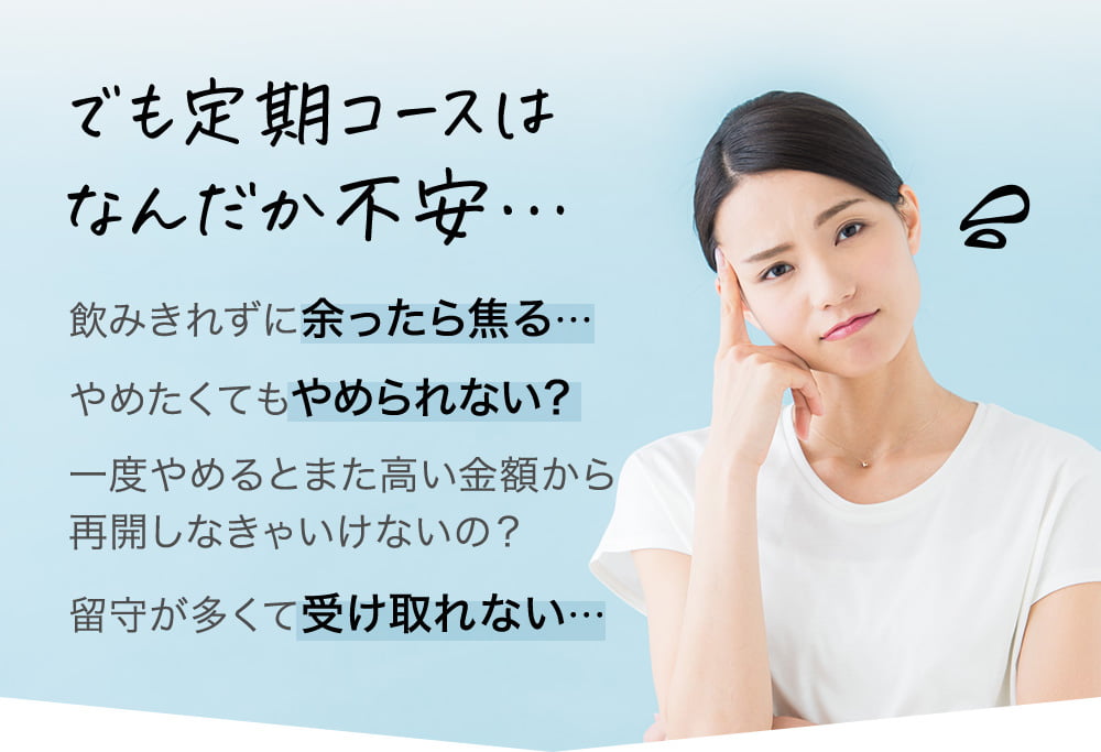 でも定期コースはなんだか不安…飲みきれずに余ったら焦る…やめたくてもやめられない？一度やめるとまた高い金額から再開しなきゃいけないの？留守が多くて受け取れない…