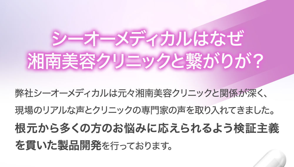 シーオーメディカルはなぜ湘南美容クリニックと繋がりが？弊社シーオーメディカルは元々湘南美容クリニックと関係が深く、現場のリアルな声とクリニックの専門家の声を取り入れてきました。根元から多くの方のお悩みに応えられるよう検証主義を貫いた製品開発を行っております。