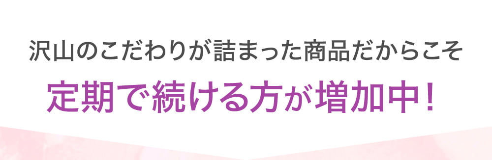 沢山のこだわりが詰まった商品だからこそ定期で続ける方が増加中！