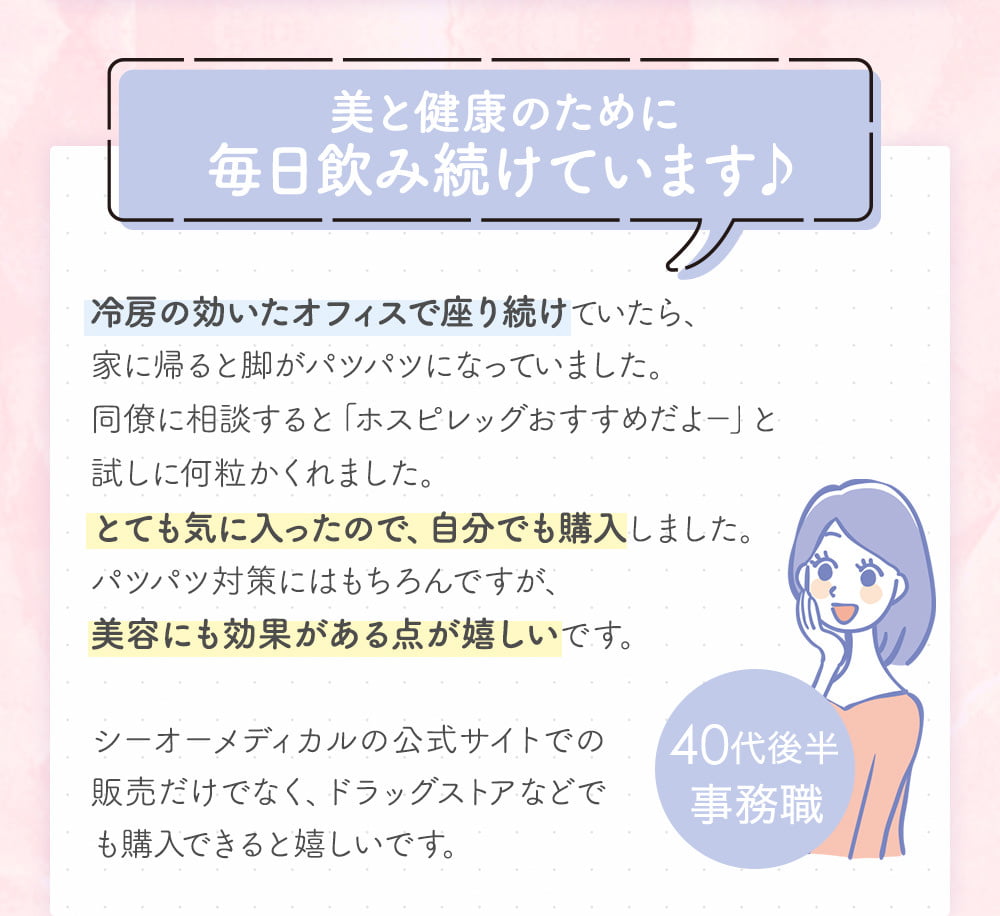 美と健康のために毎日飲み続けています♪冷房の効いたオフィスで座り続けていたら、家に帰ると脚がパツパツになっていました。同僚に相談すると「ホスピレッグおすすめだよ－」と試しに何粒かくれました。とても気に入ったので、自分でも購入しました。パツパツ対策にはもちろんですが、美容にも効果がある点が嬉しいです。シーオーメディカルの公式サイトでの販売だけでなく、ドラッグストアなどでも購入できると嬉しいです。40代後半事務職