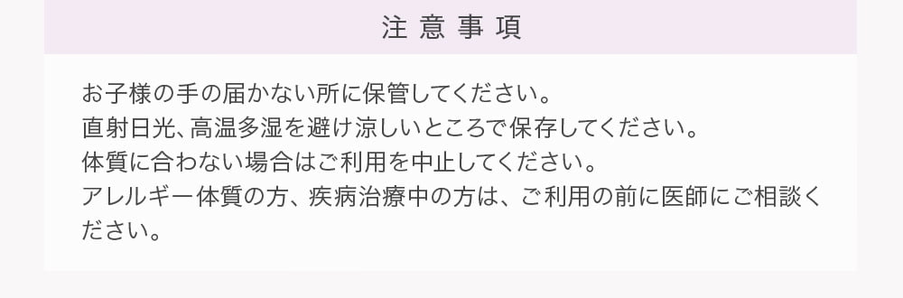 注意事項 お子様の手の届かない所に保管してください。直射日光、高温多湿を避け涼しいところで保存してください。体質に合わない場合はご利用を中止してください。アレルギー体質の方、疾病治療中の方は、ご利用の前に医師にご相談ください。