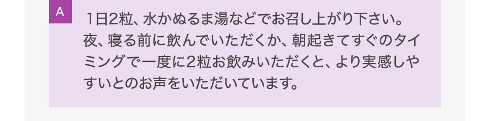 A１日2粒、水かぬるま湯などでお召し上がり下さい。夜、寝る前に飲んでいただくか、朝起きてすぐのタイミングで一度に2粒お飲みいただくと、より実感しやすいとのお声をいただいています。