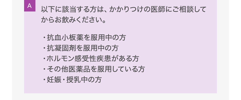 A以下に該当する方は、かかりつけの医師にご相談してからお飲みください。・抗血小板薬を服用中の方・抗凝固剤を服用中の方・ホルモン感受性疾患がある方・その他医薬品を服用している方・妊娠・授乳中の方